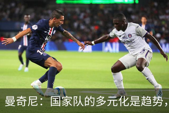 曼奇尼：国家队的多元化是趋势，法国队做这件事比我们早得多
