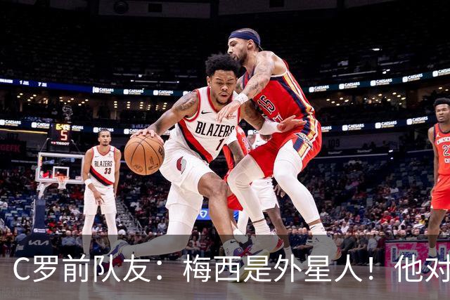C罗前队友：梅西是外星人！他对比赛的理解独一档！